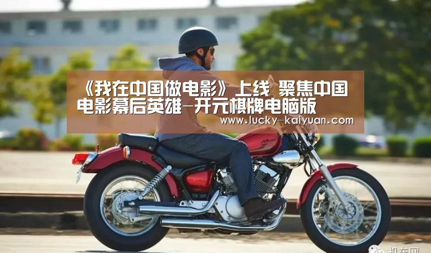 《我在中国做电影》上线 聚焦中国电影幕后英雄-开元棋牌电脑版(图4) 开元棋牌电脑版