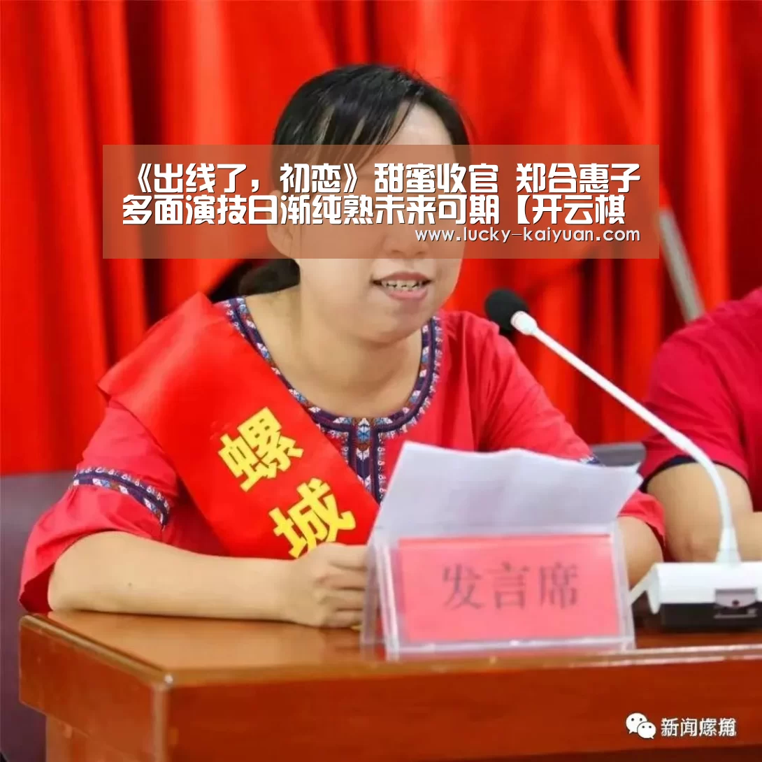 《出线了,初恋》甜蜜收官 郑合惠子多面演技日渐纯熟未来可期【开云棋牌】(图4) 开云棋牌